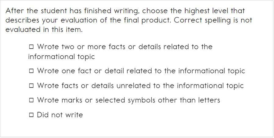 This image contains the following text: After the student has finished writing, choose the highest level that describes your evaluation of the final product. Correct spelling is not evaluated in this item. The selection choices are Wrote two or more facts or details related to the informational topic, Wrote one fact or detail related to the informational topic, Wrote facts or details unrelated to the informational topic, Wrote marks or selected symbols other than letters, and Did not write.